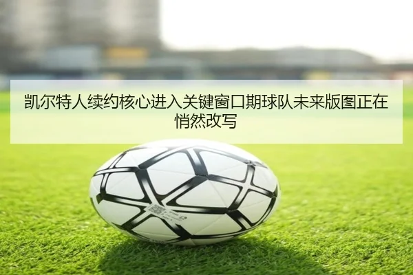 凯尔特人续约核心进入关键窗口期球队未来版图正在悄然改写